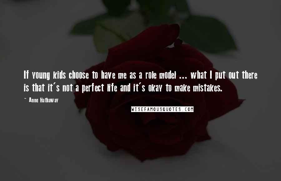 Anne Hathaway Quotes: If young kids choose to have me as a role model ... what I put out there is that it's not a perfect life and it's okay to make mistakes.