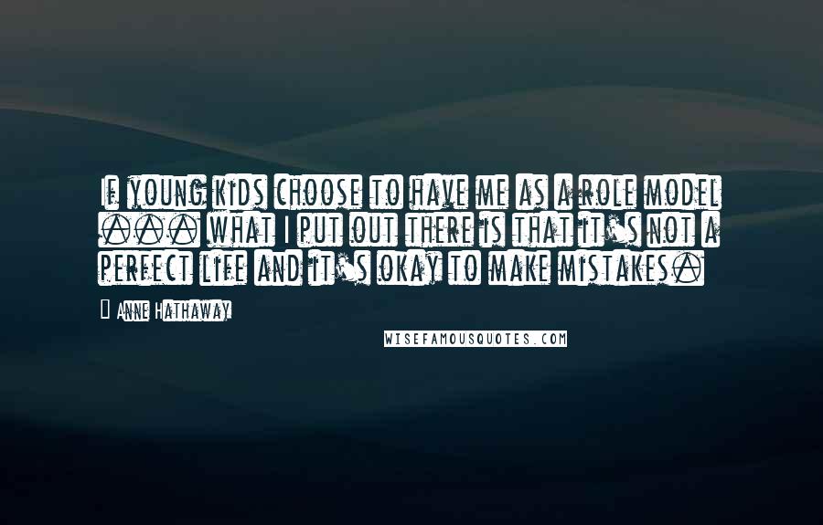 Anne Hathaway Quotes: If young kids choose to have me as a role model ... what I put out there is that it's not a perfect life and it's okay to make mistakes.