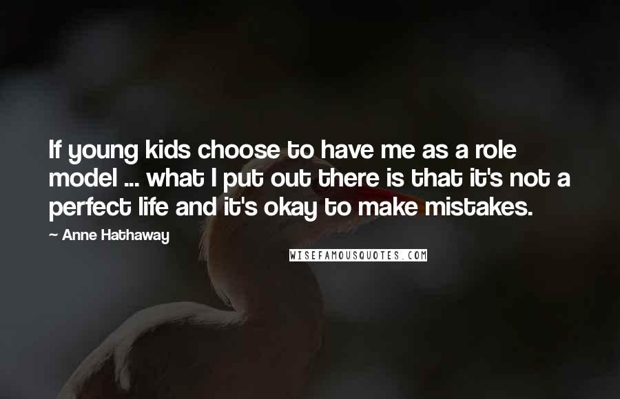 Anne Hathaway Quotes: If young kids choose to have me as a role model ... what I put out there is that it's not a perfect life and it's okay to make mistakes.