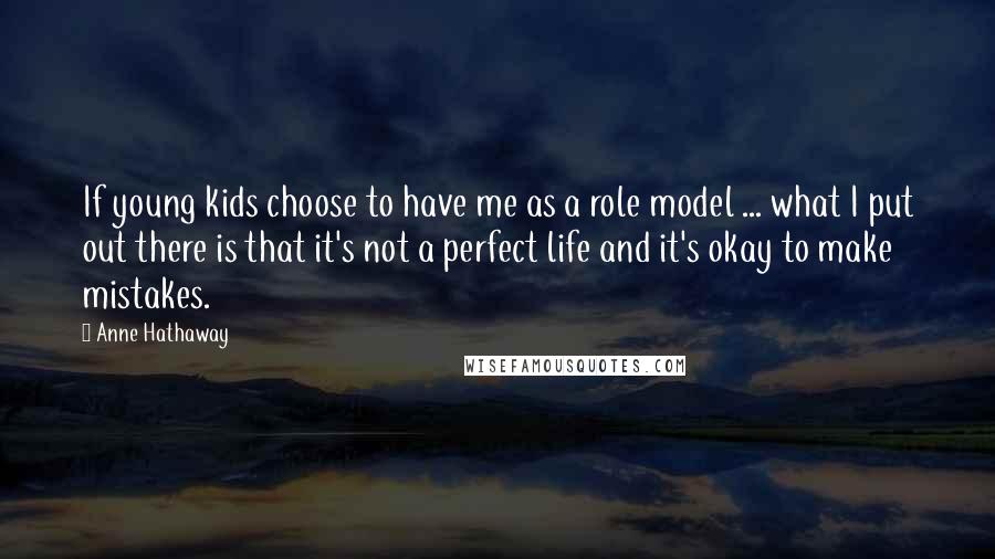 Anne Hathaway Quotes: If young kids choose to have me as a role model ... what I put out there is that it's not a perfect life and it's okay to make mistakes.