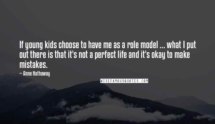 Anne Hathaway Quotes: If young kids choose to have me as a role model ... what I put out there is that it's not a perfect life and it's okay to make mistakes.