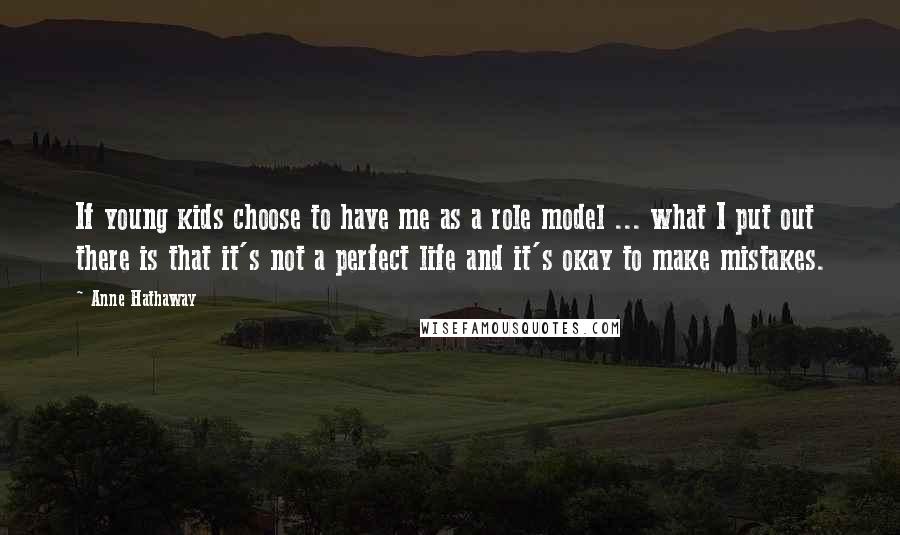 Anne Hathaway Quotes: If young kids choose to have me as a role model ... what I put out there is that it's not a perfect life and it's okay to make mistakes.