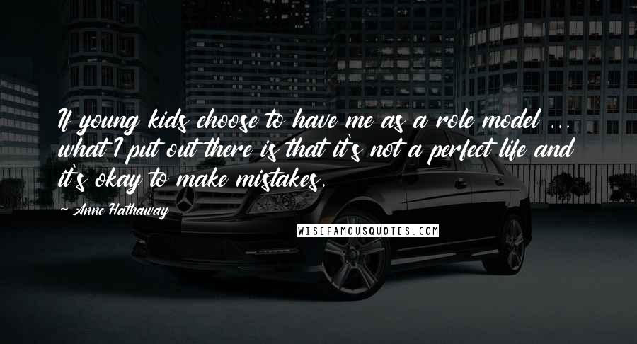 Anne Hathaway Quotes: If young kids choose to have me as a role model ... what I put out there is that it's not a perfect life and it's okay to make mistakes.