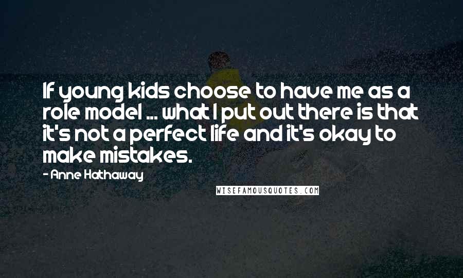 Anne Hathaway Quotes: If young kids choose to have me as a role model ... what I put out there is that it's not a perfect life and it's okay to make mistakes.