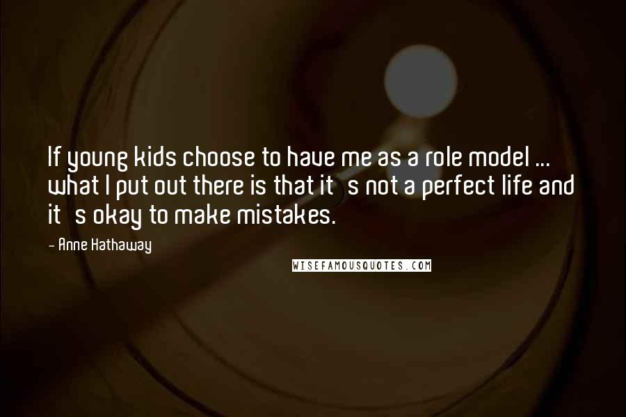 Anne Hathaway Quotes: If young kids choose to have me as a role model ... what I put out there is that it's not a perfect life and it's okay to make mistakes.