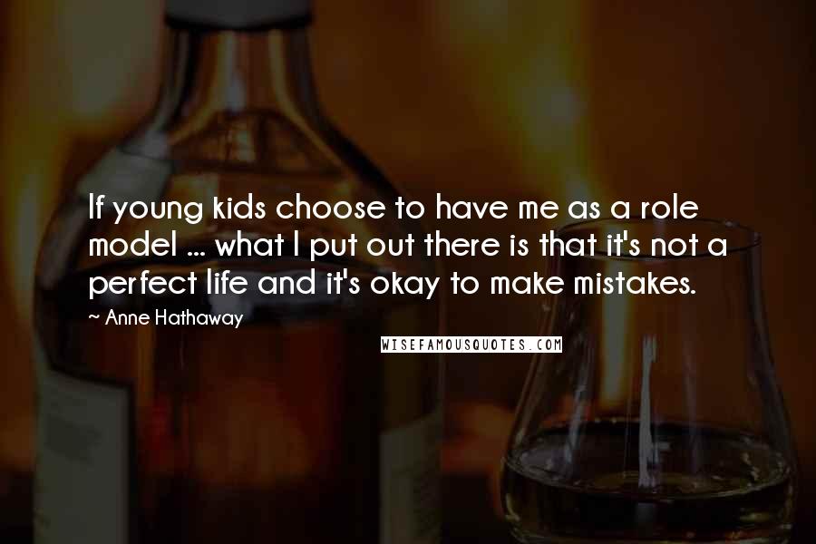 Anne Hathaway Quotes: If young kids choose to have me as a role model ... what I put out there is that it's not a perfect life and it's okay to make mistakes.