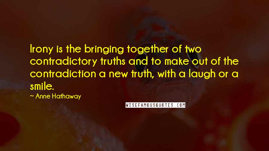 Anne Hathaway Quotes: Irony is the bringing together of two contradictory truths and to make out of the contradiction a new truth, with a laugh or a smile.