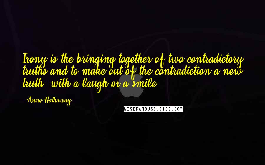 Anne Hathaway Quotes: Irony is the bringing together of two contradictory truths and to make out of the contradiction a new truth, with a laugh or a smile.