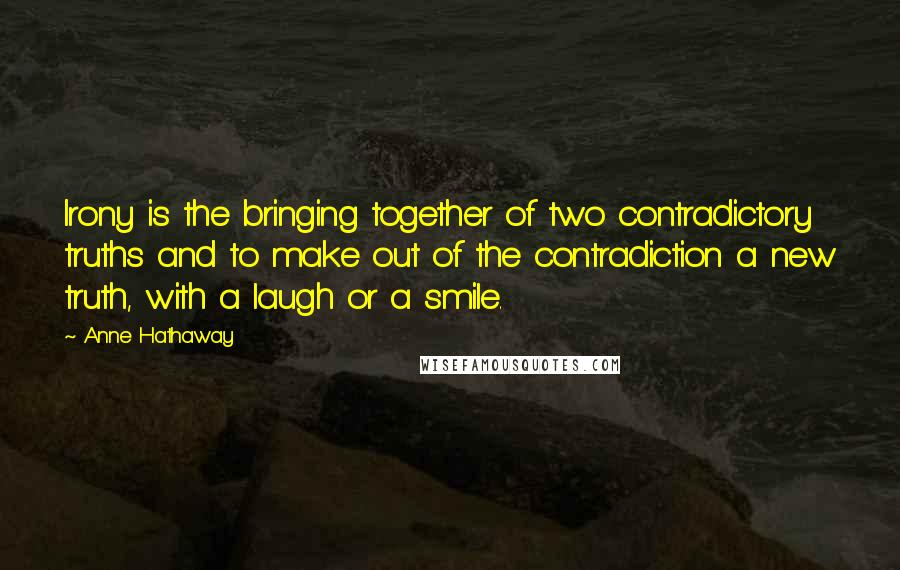 Anne Hathaway Quotes: Irony is the bringing together of two contradictory truths and to make out of the contradiction a new truth, with a laugh or a smile.