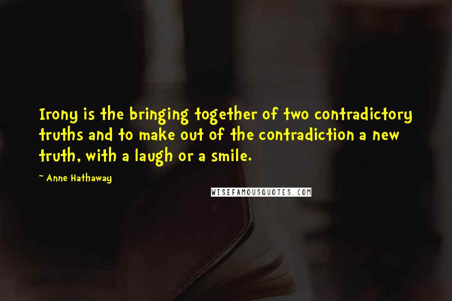 Anne Hathaway Quotes: Irony is the bringing together of two contradictory truths and to make out of the contradiction a new truth, with a laugh or a smile.