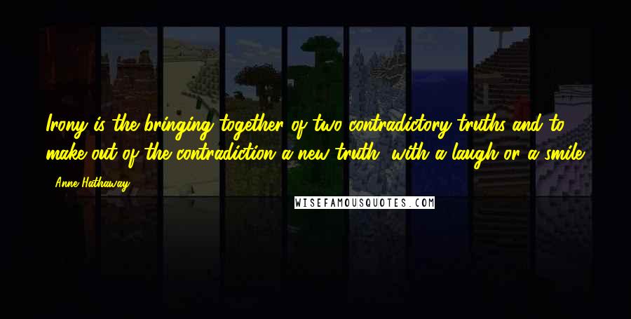 Anne Hathaway Quotes: Irony is the bringing together of two contradictory truths and to make out of the contradiction a new truth, with a laugh or a smile.