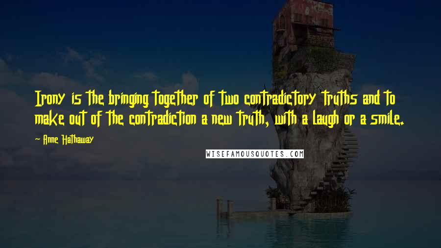 Anne Hathaway Quotes: Irony is the bringing together of two contradictory truths and to make out of the contradiction a new truth, with a laugh or a smile.