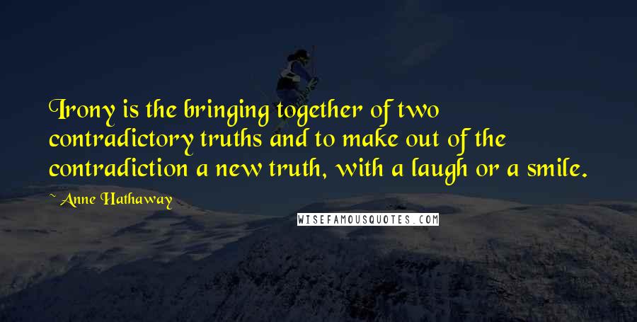 Anne Hathaway Quotes: Irony is the bringing together of two contradictory truths and to make out of the contradiction a new truth, with a laugh or a smile.