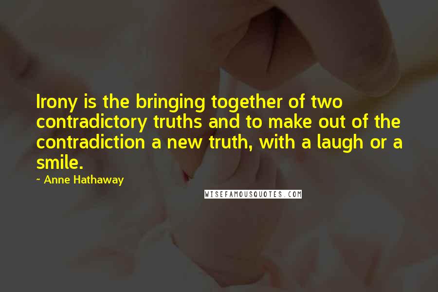 Anne Hathaway Quotes: Irony is the bringing together of two contradictory truths and to make out of the contradiction a new truth, with a laugh or a smile.