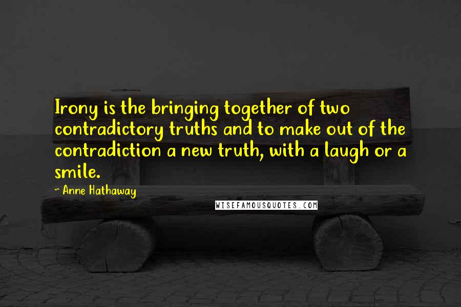Anne Hathaway Quotes: Irony is the bringing together of two contradictory truths and to make out of the contradiction a new truth, with a laugh or a smile.