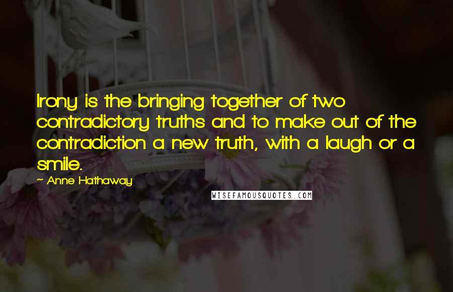 Anne Hathaway Quotes: Irony is the bringing together of two contradictory truths and to make out of the contradiction a new truth, with a laugh or a smile.