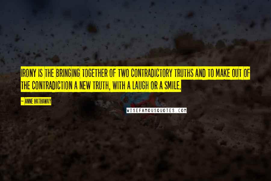 Anne Hathaway Quotes: Irony is the bringing together of two contradictory truths and to make out of the contradiction a new truth, with a laugh or a smile.