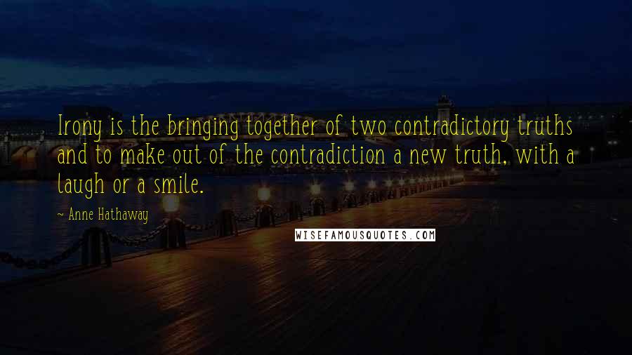 Anne Hathaway Quotes: Irony is the bringing together of two contradictory truths and to make out of the contradiction a new truth, with a laugh or a smile.