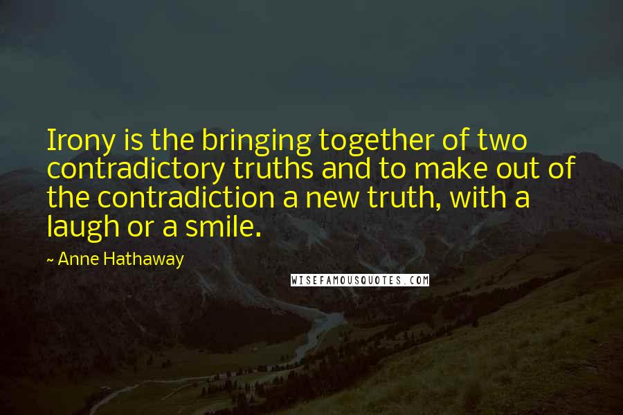 Anne Hathaway Quotes: Irony is the bringing together of two contradictory truths and to make out of the contradiction a new truth, with a laugh or a smile.