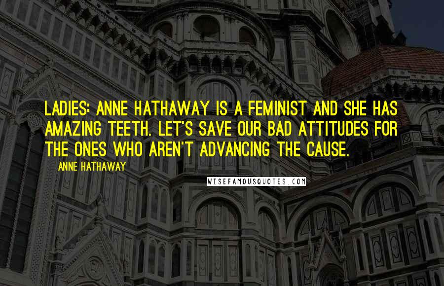 Anne Hathaway Quotes: Ladies: Anne Hathaway is a feminist and she has amazing teeth. Let's save our bad attitudes for the ones who aren't advancing the cause.