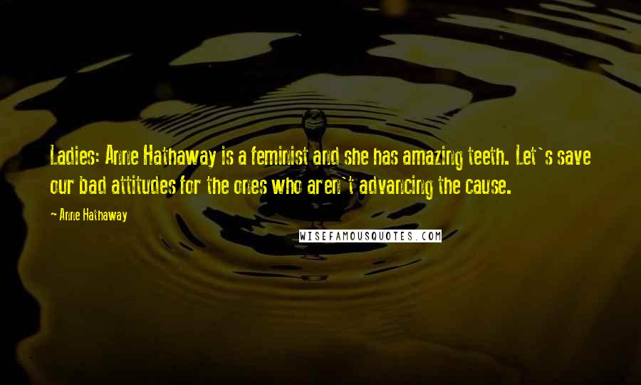 Anne Hathaway Quotes: Ladies: Anne Hathaway is a feminist and she has amazing teeth. Let's save our bad attitudes for the ones who aren't advancing the cause.