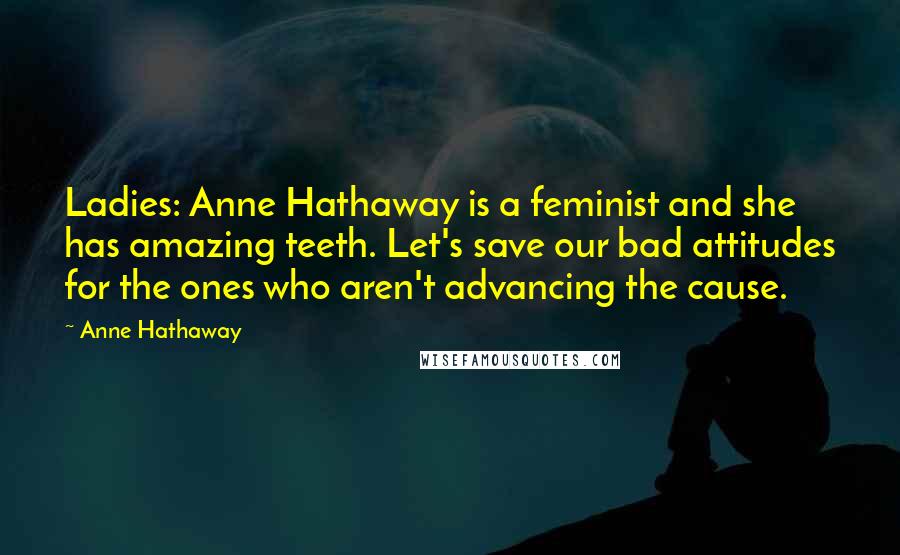 Anne Hathaway Quotes: Ladies: Anne Hathaway is a feminist and she has amazing teeth. Let's save our bad attitudes for the ones who aren't advancing the cause.