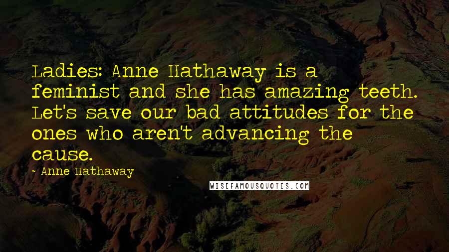 Anne Hathaway Quotes: Ladies: Anne Hathaway is a feminist and she has amazing teeth. Let's save our bad attitudes for the ones who aren't advancing the cause.