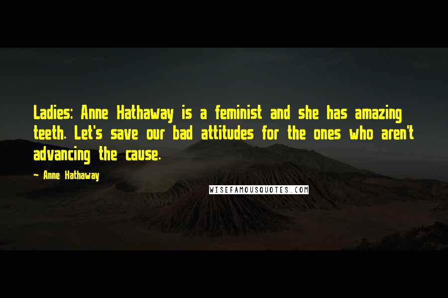 Anne Hathaway Quotes: Ladies: Anne Hathaway is a feminist and she has amazing teeth. Let's save our bad attitudes for the ones who aren't advancing the cause.