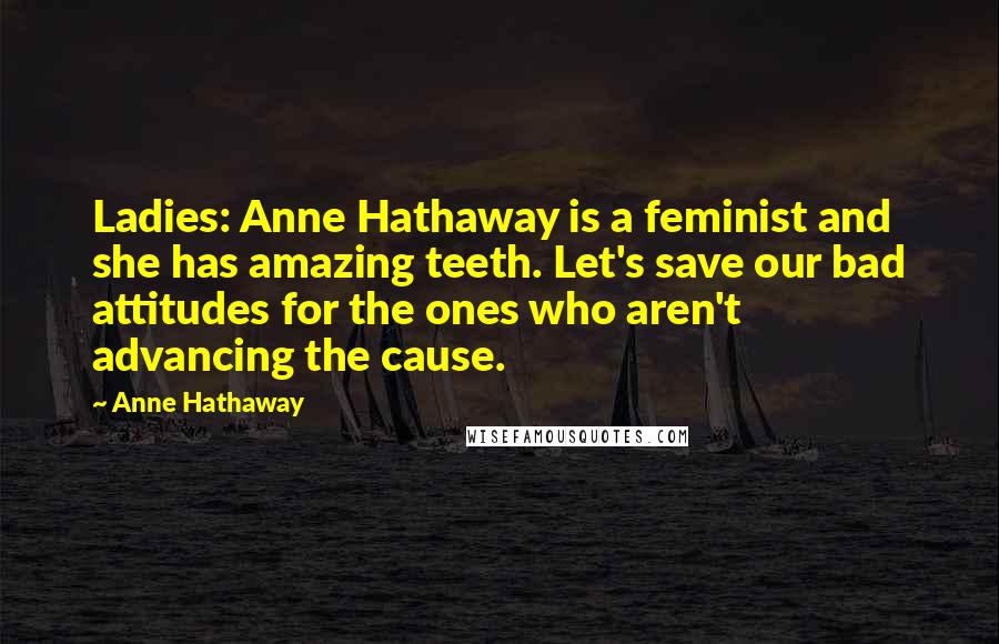 Anne Hathaway Quotes: Ladies: Anne Hathaway is a feminist and she has amazing teeth. Let's save our bad attitudes for the ones who aren't advancing the cause.