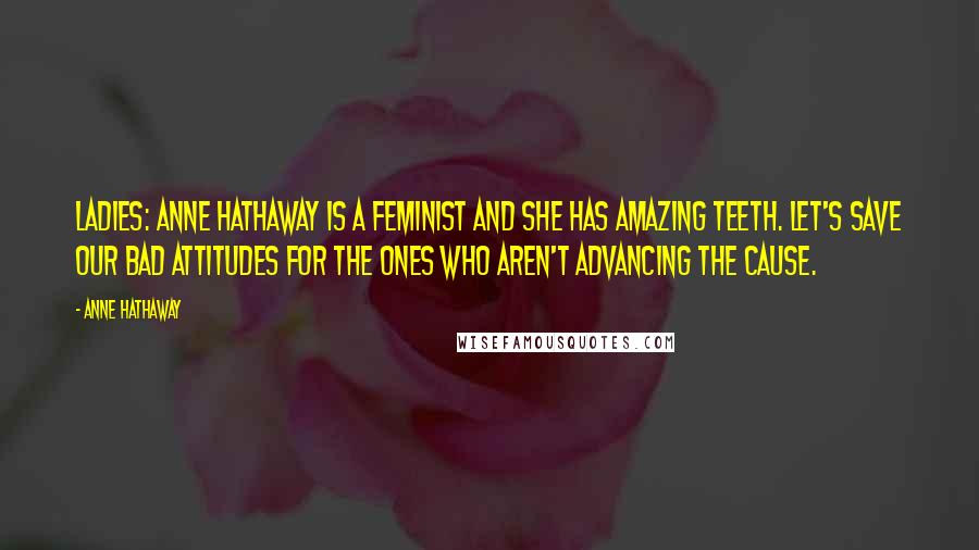 Anne Hathaway Quotes: Ladies: Anne Hathaway is a feminist and she has amazing teeth. Let's save our bad attitudes for the ones who aren't advancing the cause.