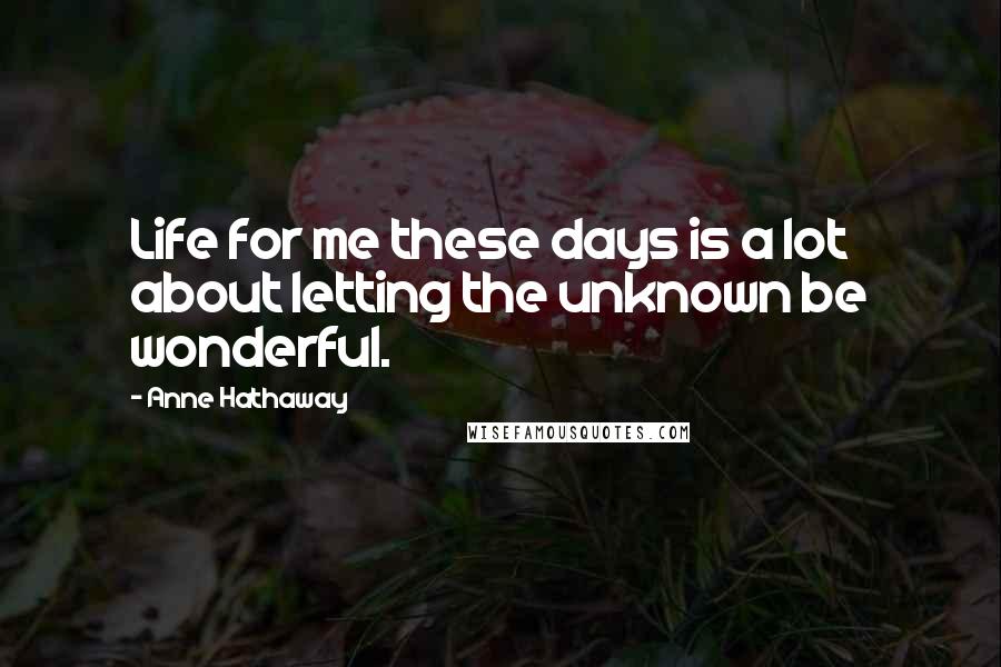 Anne Hathaway Quotes: Life for me these days is a lot about letting the unknown be wonderful.