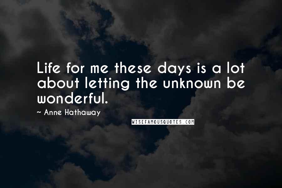 Anne Hathaway Quotes: Life for me these days is a lot about letting the unknown be wonderful.