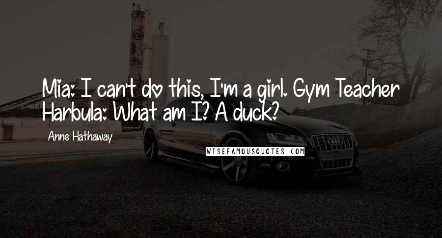 Anne Hathaway Quotes: Mia: I can't do this, I'm a girl. Gym Teacher Harbula: What am I? A duck?