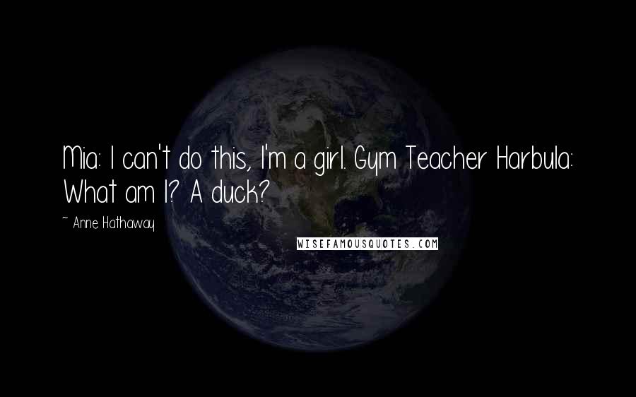 Anne Hathaway Quotes: Mia: I can't do this, I'm a girl. Gym Teacher Harbula: What am I? A duck?