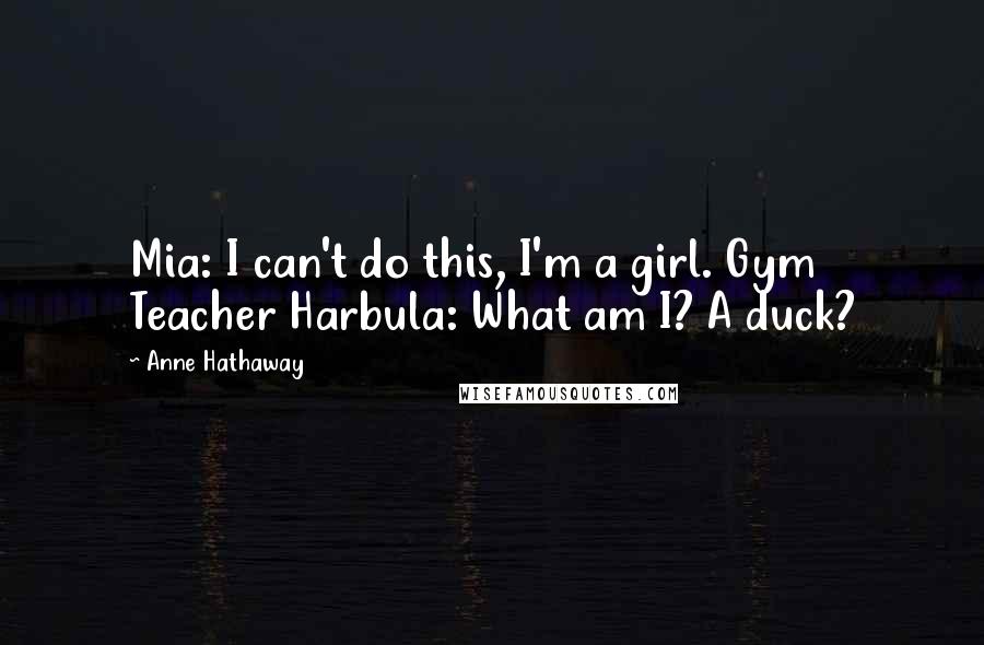 Anne Hathaway Quotes: Mia: I can't do this, I'm a girl. Gym Teacher Harbula: What am I? A duck?