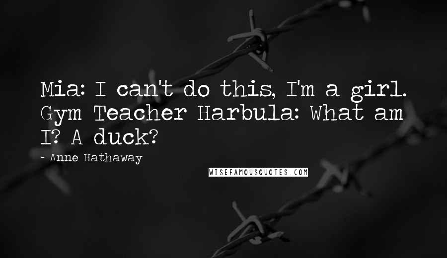 Anne Hathaway Quotes: Mia: I can't do this, I'm a girl. Gym Teacher Harbula: What am I? A duck?