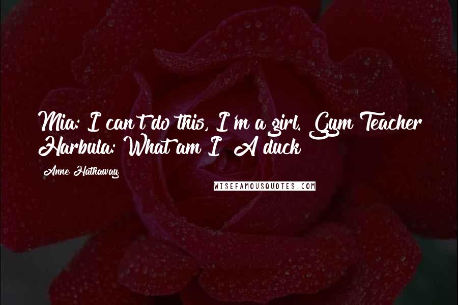 Anne Hathaway Quotes: Mia: I can't do this, I'm a girl. Gym Teacher Harbula: What am I? A duck?