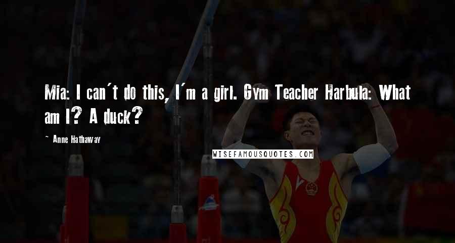 Anne Hathaway Quotes: Mia: I can't do this, I'm a girl. Gym Teacher Harbula: What am I? A duck?