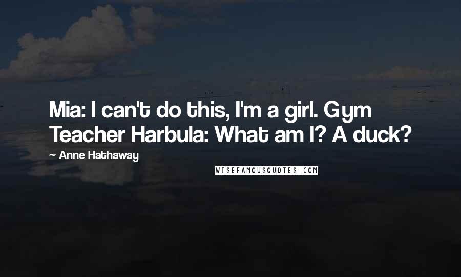 Anne Hathaway Quotes: Mia: I can't do this, I'm a girl. Gym Teacher Harbula: What am I? A duck?