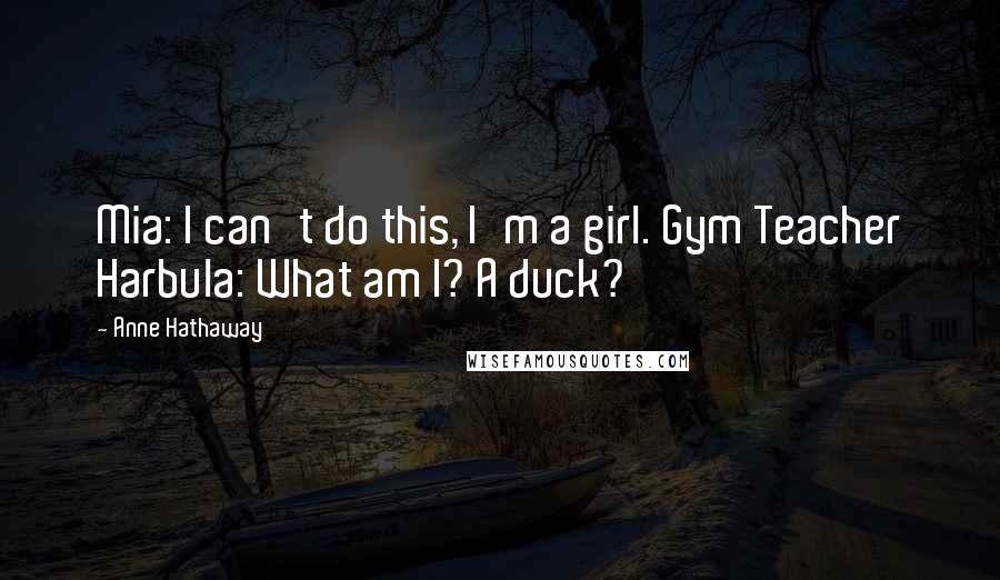 Anne Hathaway Quotes: Mia: I can't do this, I'm a girl. Gym Teacher Harbula: What am I? A duck?