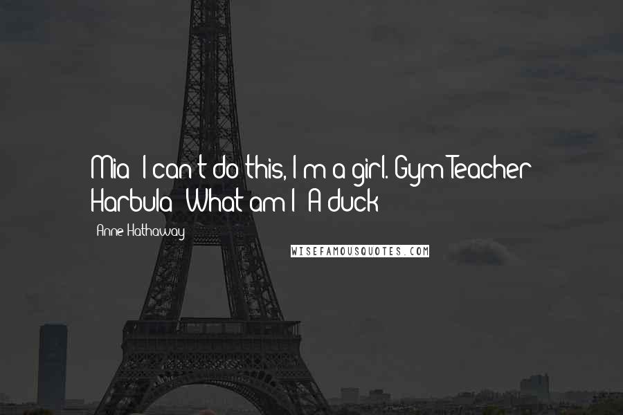 Anne Hathaway Quotes: Mia: I can't do this, I'm a girl. Gym Teacher Harbula: What am I? A duck?