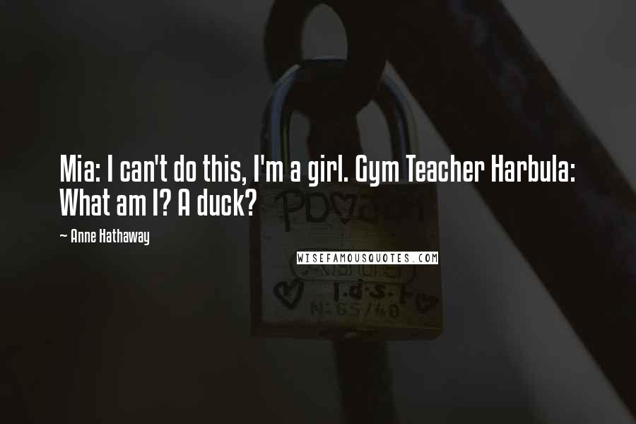 Anne Hathaway Quotes: Mia: I can't do this, I'm a girl. Gym Teacher Harbula: What am I? A duck?