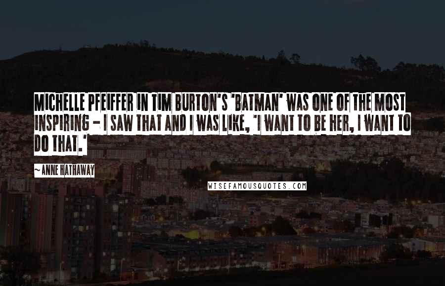 Anne Hathaway Quotes: Michelle Pfeiffer in Tim Burton's 'Batman' was one of the most inspiring - I saw that and I was like, 'I want to be her, I want to do that.'