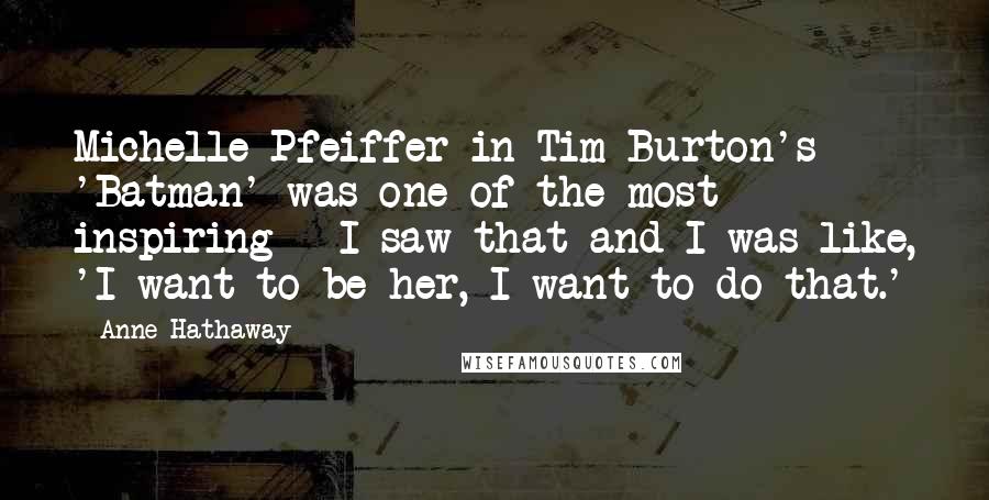 Anne Hathaway Quotes: Michelle Pfeiffer in Tim Burton's 'Batman' was one of the most inspiring - I saw that and I was like, 'I want to be her, I want to do that.'