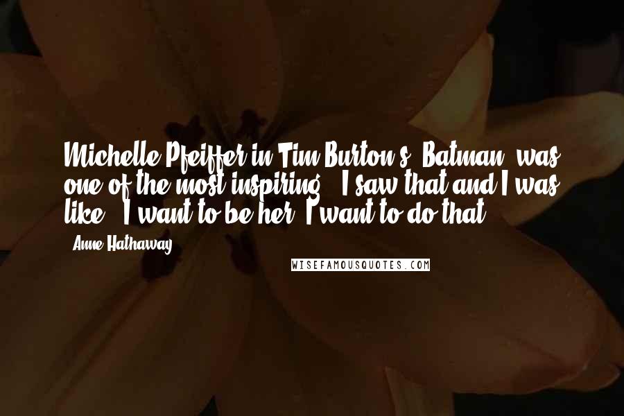 Anne Hathaway Quotes: Michelle Pfeiffer in Tim Burton's 'Batman' was one of the most inspiring - I saw that and I was like, 'I want to be her, I want to do that.'