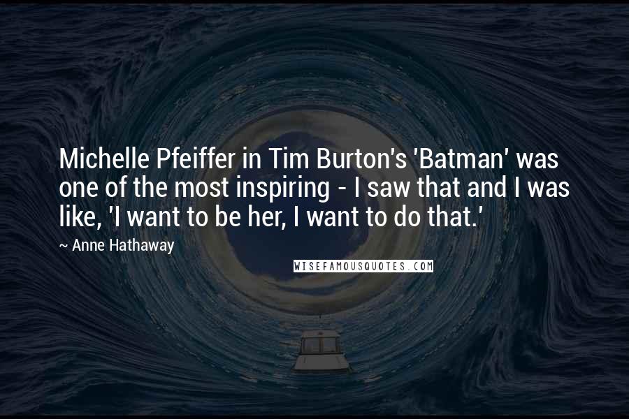 Anne Hathaway Quotes: Michelle Pfeiffer in Tim Burton's 'Batman' was one of the most inspiring - I saw that and I was like, 'I want to be her, I want to do that.'