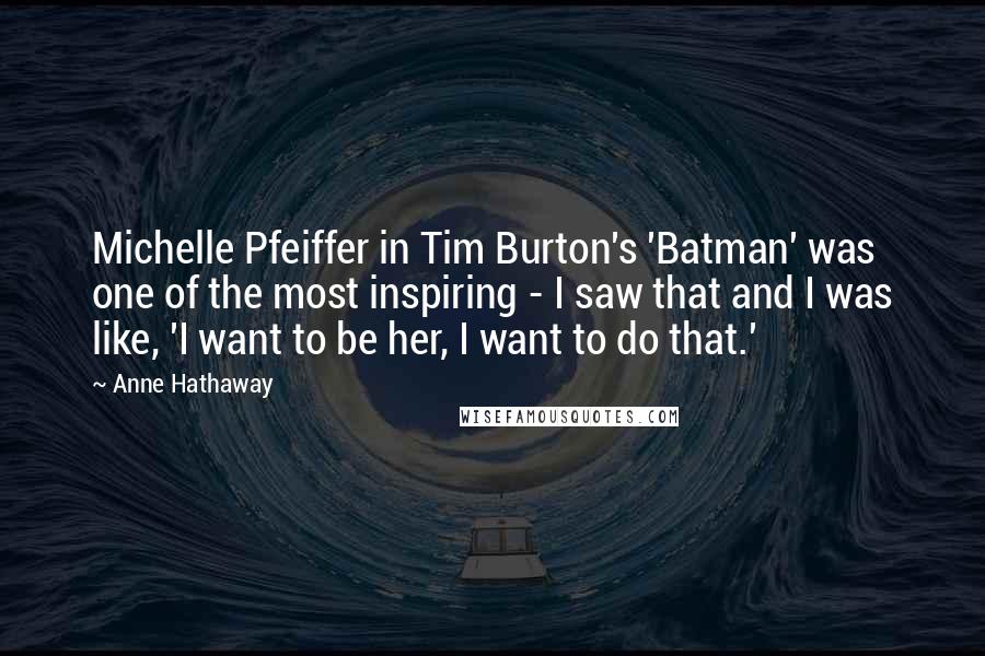 Anne Hathaway Quotes: Michelle Pfeiffer in Tim Burton's 'Batman' was one of the most inspiring - I saw that and I was like, 'I want to be her, I want to do that.'