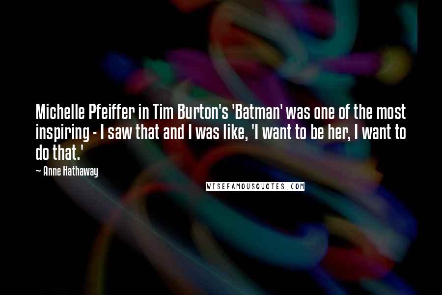 Anne Hathaway Quotes: Michelle Pfeiffer in Tim Burton's 'Batman' was one of the most inspiring - I saw that and I was like, 'I want to be her, I want to do that.'