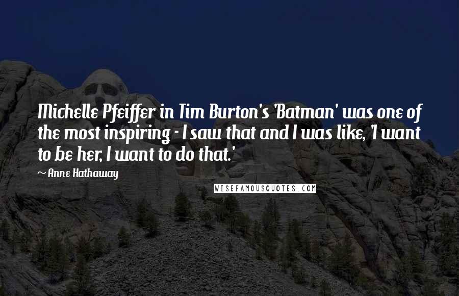 Anne Hathaway Quotes: Michelle Pfeiffer in Tim Burton's 'Batman' was one of the most inspiring - I saw that and I was like, 'I want to be her, I want to do that.'