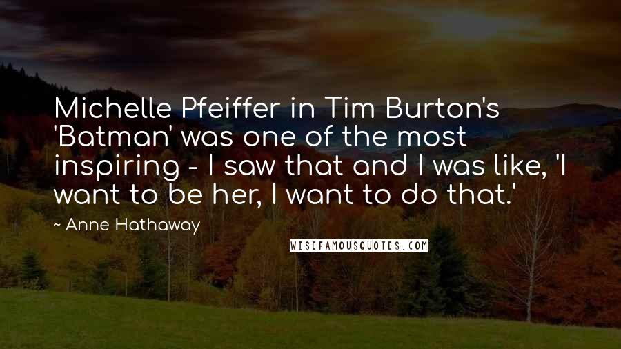 Anne Hathaway Quotes: Michelle Pfeiffer in Tim Burton's 'Batman' was one of the most inspiring - I saw that and I was like, 'I want to be her, I want to do that.'